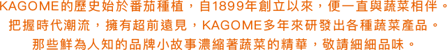 KAGOME的歷史始於番茄種植，自1899年創立以來，便一直與蔬菜相伴。把握時代潮流，擁有超前遠見，KAGOME多年來研發出各種蔬菜產品。那些鮮為人知的品牌小故事濃縮著蔬菜的精華，敬請細細品味。