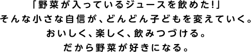 「野菜が入っているジュースを飲めた!」そんな小さな自信が、どんどん子どもを変えていく。おいしく、楽しく、飲みつづける。だから野菜が好きになる。