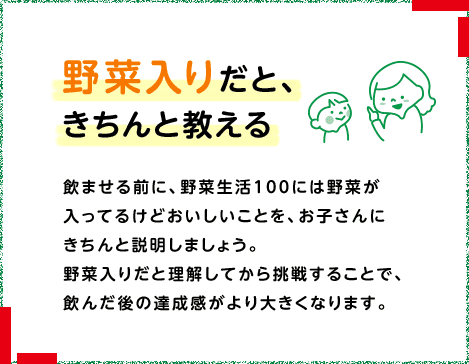 野菜入りだと、きちんと教える 飲ませる前に、野菜生活100には野菜が入っているけどおいしいことを、お子さんにきちんと説明しましょう。野菜入りだと理解してから挑戦することで、飲んだ後の達成感がより大きくなります。