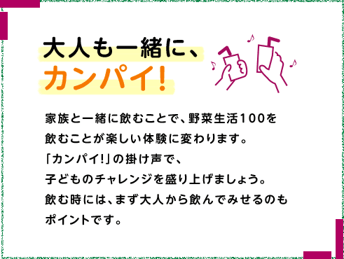 大人も一緒に、カンパイ! 家族と一緒に飲むことで、野菜生活100を飲むことが楽しい体験に変わります。「カンパイ!」の掛け声で、子どものチャレンジを盛り上げましょう。飲む時には、まず大人から飲んでみせるのもポイントです。